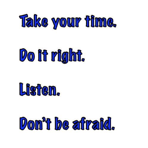 Take your time. Do it right. Listen. Don’t be afraid.
