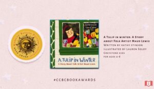 A Tulip in Winter: A Story about folk artist Maud Lewis Written by Kathy Stinson, Illustrated by Lauren Soloy, Greystone Kids for ages 4-8. Marilyn Baillie Picture Book Award Finalist.